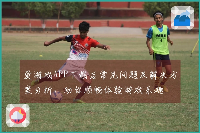 爱游戏APP下载后常见问题及解决方案分析,助你顺畅体验游戏乐趣