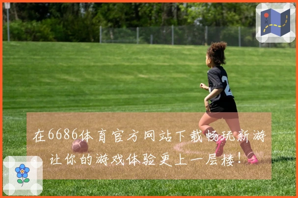 在6686体育官方网站下载畅玩新游，让你的游戏体验更上一层楼！