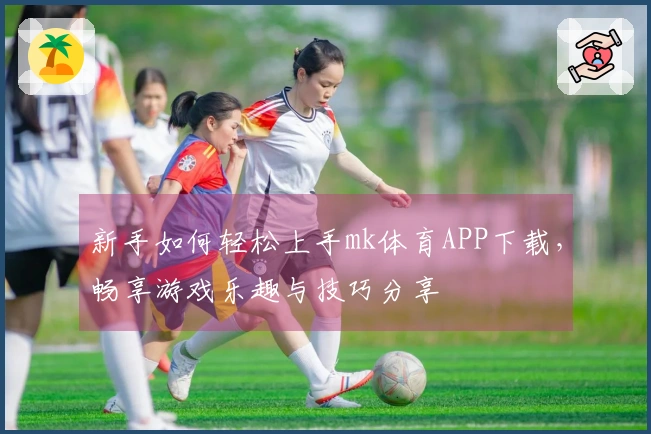 新手如何轻松上手mk体育APP下载，畅享游戏乐趣与技巧分享
