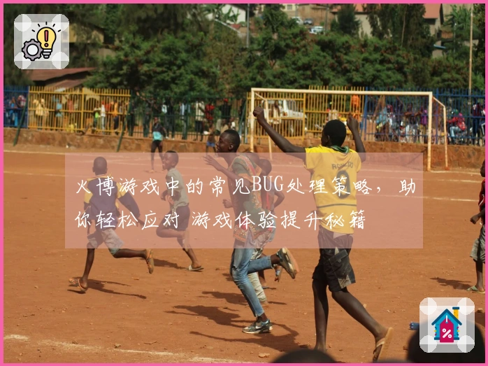 火博游戏中的常见BUG处理策略，助你轻松应对 游戏体验提升秘籍