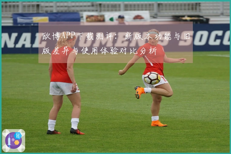 欧博APP下载测评：新版本功能与旧版差异与使用体验对比分析