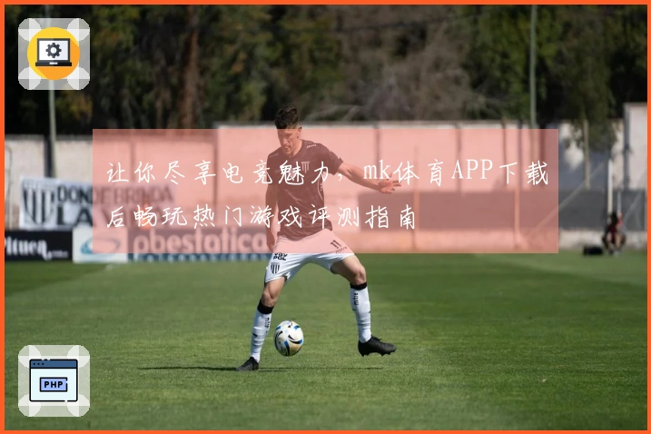 让你尽享电竞魅力，mk体育APP下载后畅玩热门游戏评测指南
